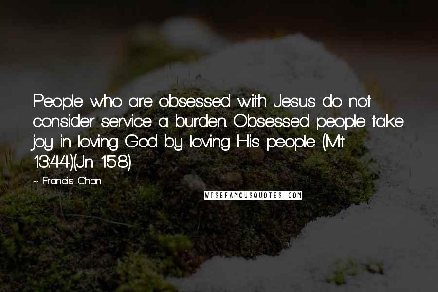 Francis Chan Quotes: People who are obsessed with Jesus do not consider service a burden. Obsessed people take joy in loving God by loving His people (Mt 13:44)(Jn 15:8).