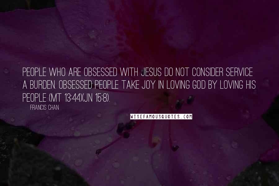 Francis Chan Quotes: People who are obsessed with Jesus do not consider service a burden. Obsessed people take joy in loving God by loving His people (Mt 13:44)(Jn 15:8).