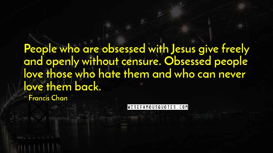 Francis Chan Quotes: People who are obsessed with Jesus give freely and openly without censure. Obsessed people love those who hate them and who can never love them back.