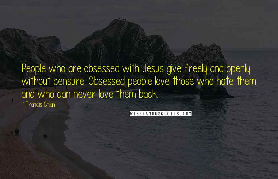 Francis Chan Quotes: People who are obsessed with Jesus give freely and openly without censure. Obsessed people love those who hate them and who can never love them back.