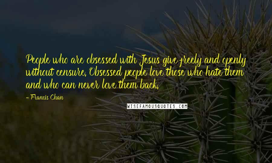 Francis Chan Quotes: People who are obsessed with Jesus give freely and openly without censure. Obsessed people love those who hate them and who can never love them back.
