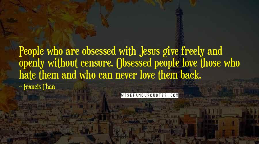 Francis Chan Quotes: People who are obsessed with Jesus give freely and openly without censure. Obsessed people love those who hate them and who can never love them back.