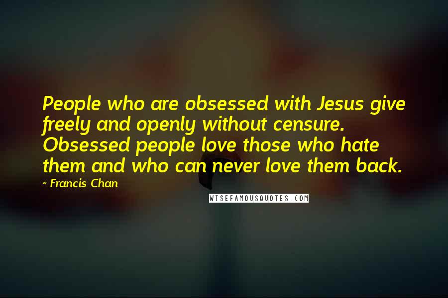 Francis Chan Quotes: People who are obsessed with Jesus give freely and openly without censure. Obsessed people love those who hate them and who can never love them back.