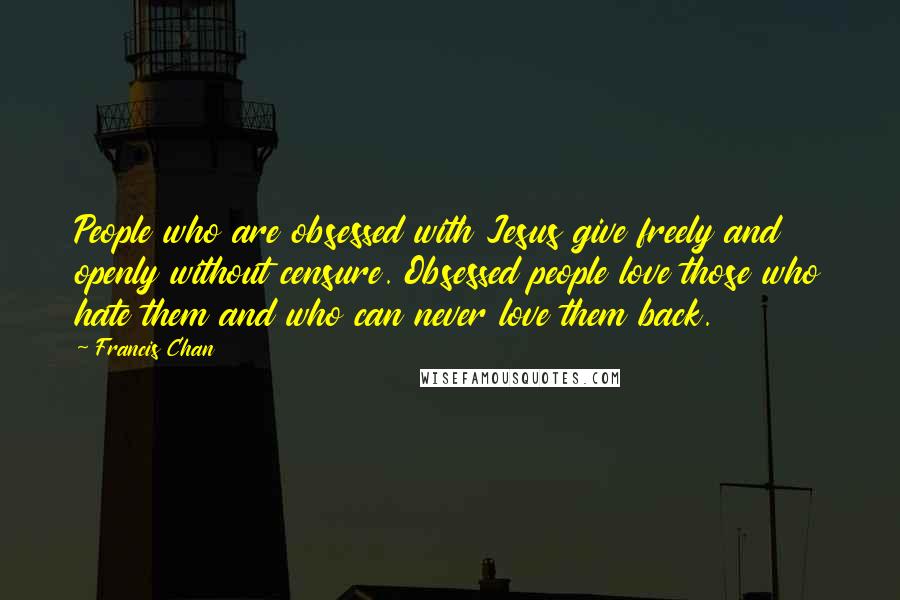 Francis Chan Quotes: People who are obsessed with Jesus give freely and openly without censure. Obsessed people love those who hate them and who can never love them back.