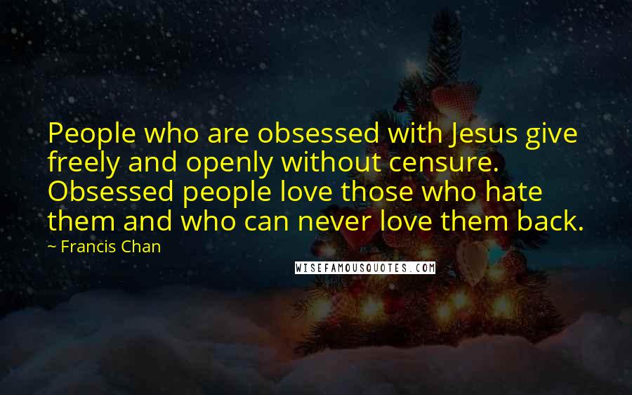 Francis Chan Quotes: People who are obsessed with Jesus give freely and openly without censure. Obsessed people love those who hate them and who can never love them back.