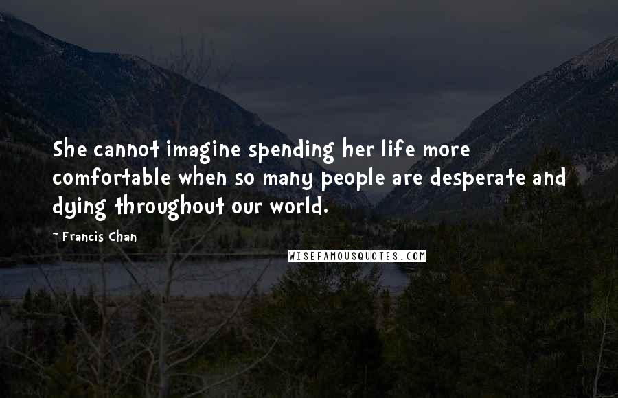 Francis Chan Quotes: She cannot imagine spending her life more comfortable when so many people are desperate and dying throughout our world.