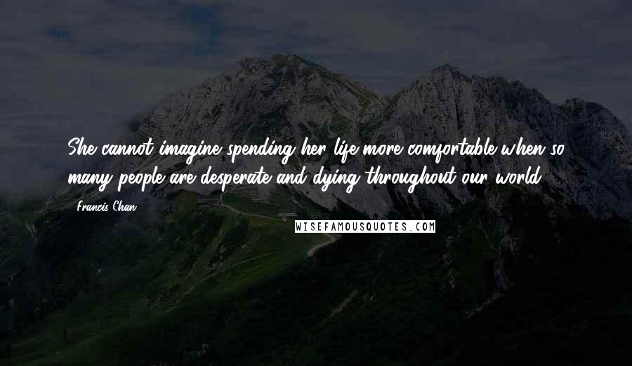 Francis Chan Quotes: She cannot imagine spending her life more comfortable when so many people are desperate and dying throughout our world.