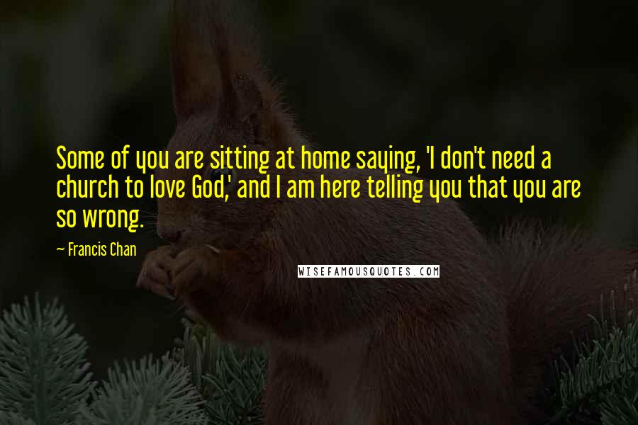 Francis Chan Quotes: Some of you are sitting at home saying, 'I don't need a church to love God,' and I am here telling you that you are so wrong.