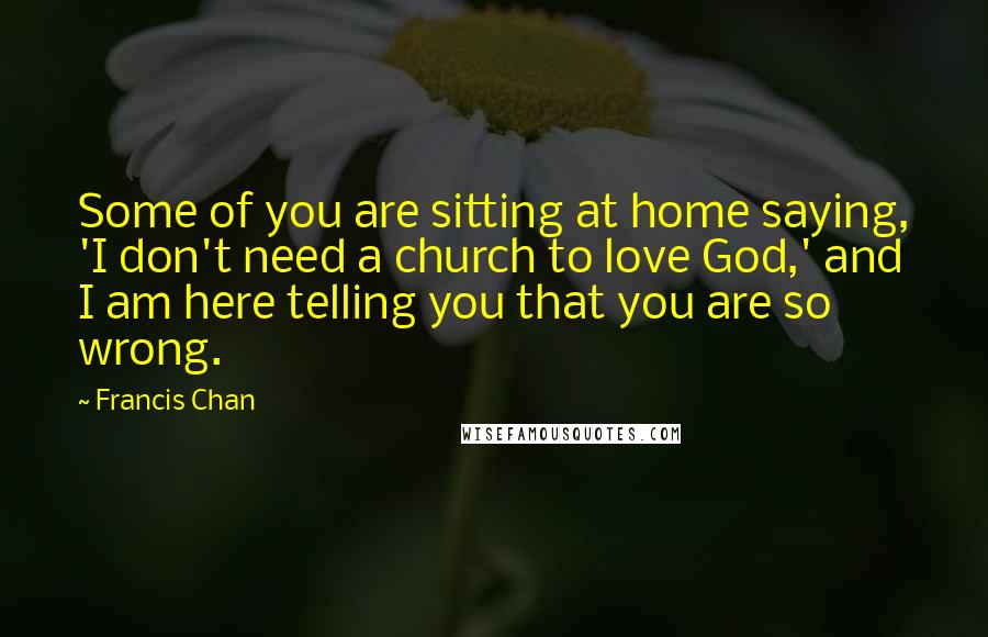 Francis Chan Quotes: Some of you are sitting at home saying, 'I don't need a church to love God,' and I am here telling you that you are so wrong.