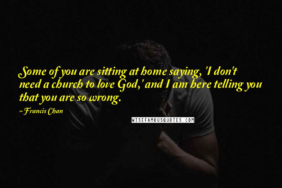 Francis Chan Quotes: Some of you are sitting at home saying, 'I don't need a church to love God,' and I am here telling you that you are so wrong.