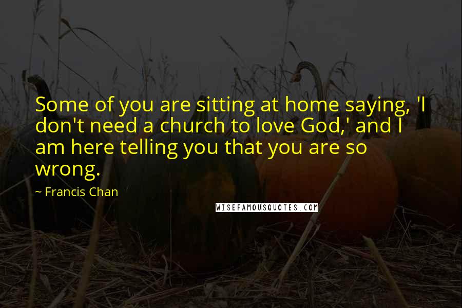 Francis Chan Quotes: Some of you are sitting at home saying, 'I don't need a church to love God,' and I am here telling you that you are so wrong.