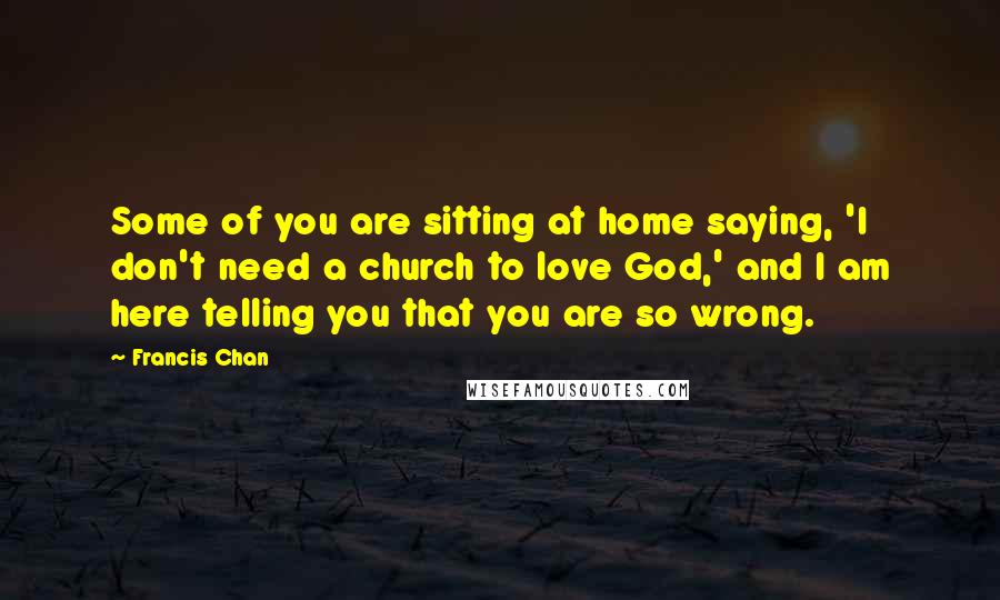 Francis Chan Quotes: Some of you are sitting at home saying, 'I don't need a church to love God,' and I am here telling you that you are so wrong.