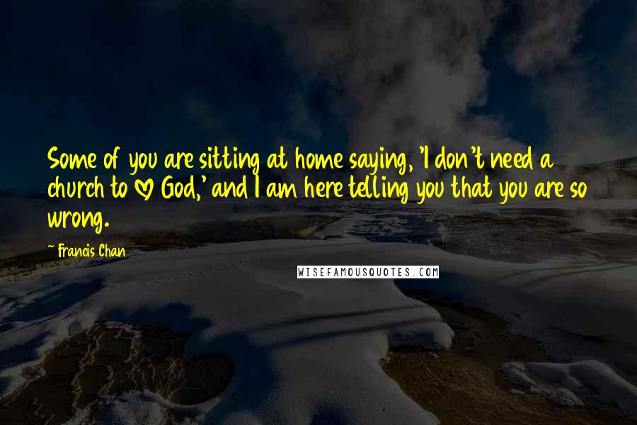 Francis Chan Quotes: Some of you are sitting at home saying, 'I don't need a church to love God,' and I am here telling you that you are so wrong.