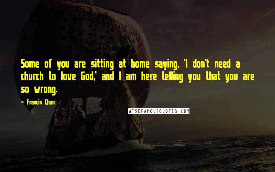 Francis Chan Quotes: Some of you are sitting at home saying, 'I don't need a church to love God,' and I am here telling you that you are so wrong.