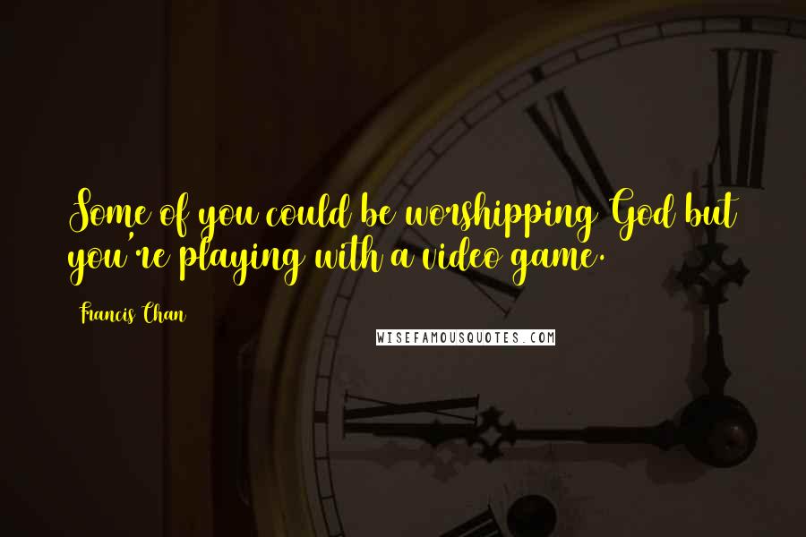 Francis Chan Quotes: Some of you could be worshipping God but you're playing with a video game.