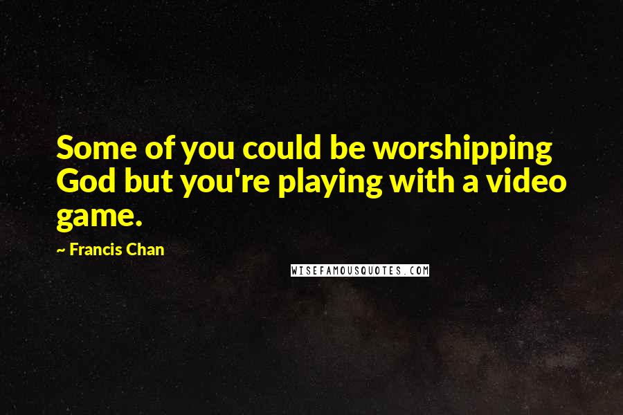 Francis Chan Quotes: Some of you could be worshipping God but you're playing with a video game.