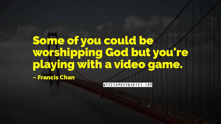 Francis Chan Quotes: Some of you could be worshipping God but you're playing with a video game.