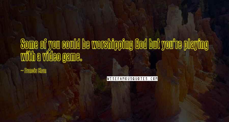 Francis Chan Quotes: Some of you could be worshipping God but you're playing with a video game.