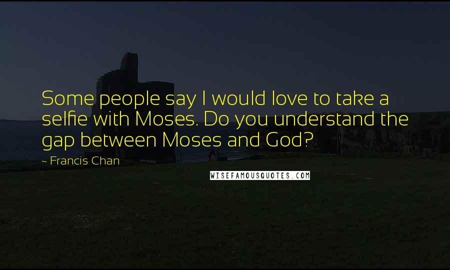 Francis Chan Quotes: Some people say I would love to take a selfie with Moses. Do you understand the gap between Moses and God?
