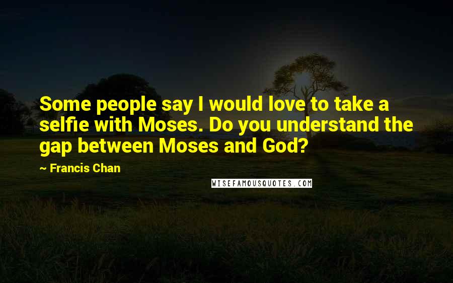 Francis Chan Quotes: Some people say I would love to take a selfie with Moses. Do you understand the gap between Moses and God?