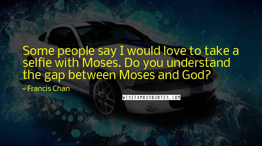 Francis Chan Quotes: Some people say I would love to take a selfie with Moses. Do you understand the gap between Moses and God?