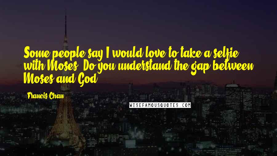 Francis Chan Quotes: Some people say I would love to take a selfie with Moses. Do you understand the gap between Moses and God?