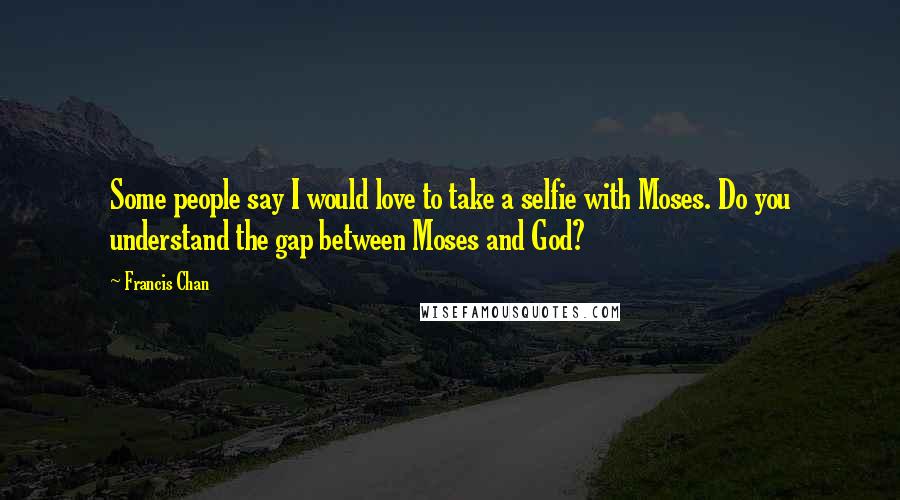Francis Chan Quotes: Some people say I would love to take a selfie with Moses. Do you understand the gap between Moses and God?