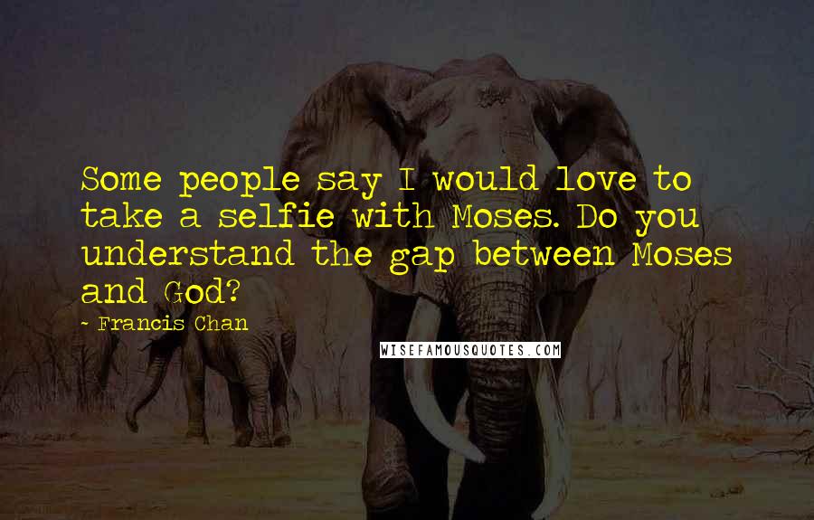 Francis Chan Quotes: Some people say I would love to take a selfie with Moses. Do you understand the gap between Moses and God?