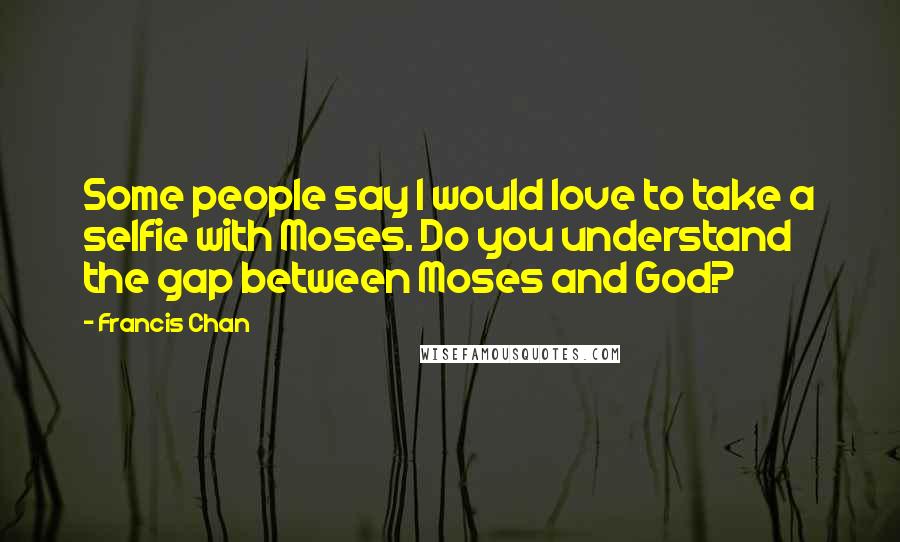 Francis Chan Quotes: Some people say I would love to take a selfie with Moses. Do you understand the gap between Moses and God?
