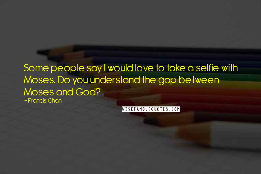 Francis Chan Quotes: Some people say I would love to take a selfie with Moses. Do you understand the gap between Moses and God?