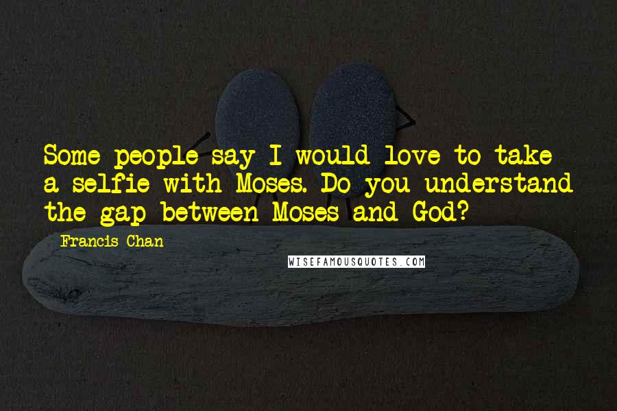 Francis Chan Quotes: Some people say I would love to take a selfie with Moses. Do you understand the gap between Moses and God?