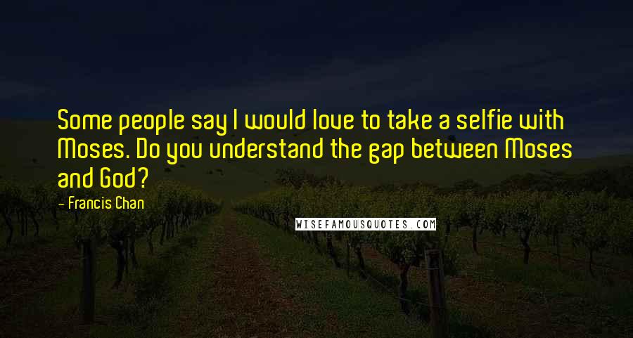 Francis Chan Quotes: Some people say I would love to take a selfie with Moses. Do you understand the gap between Moses and God?