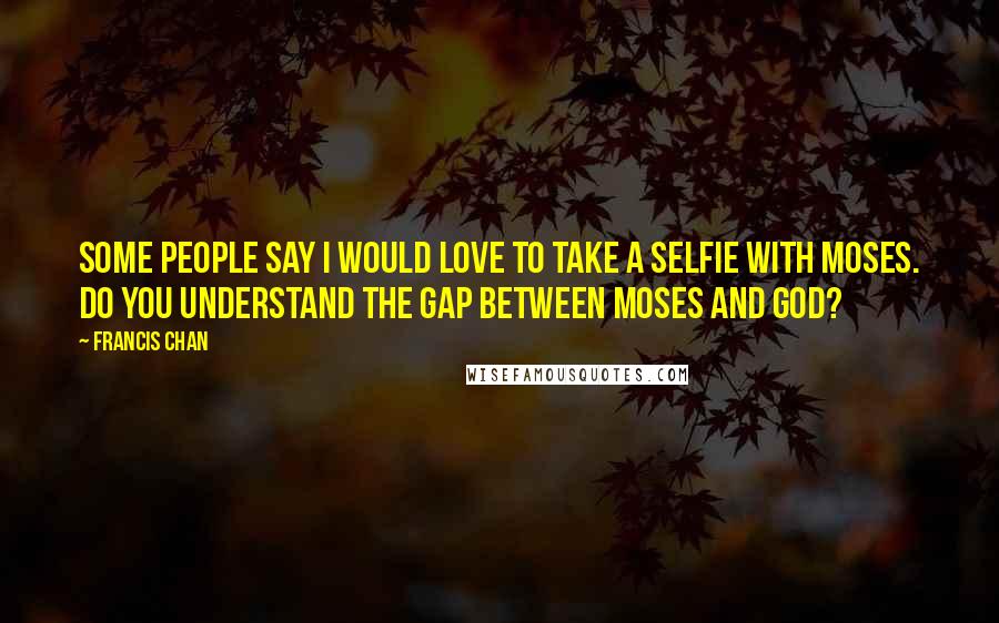 Francis Chan Quotes: Some people say I would love to take a selfie with Moses. Do you understand the gap between Moses and God?