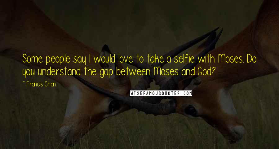 Francis Chan Quotes: Some people say I would love to take a selfie with Moses. Do you understand the gap between Moses and God?