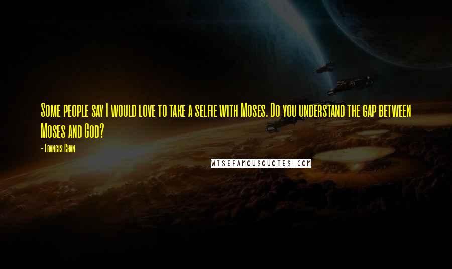 Francis Chan Quotes: Some people say I would love to take a selfie with Moses. Do you understand the gap between Moses and God?