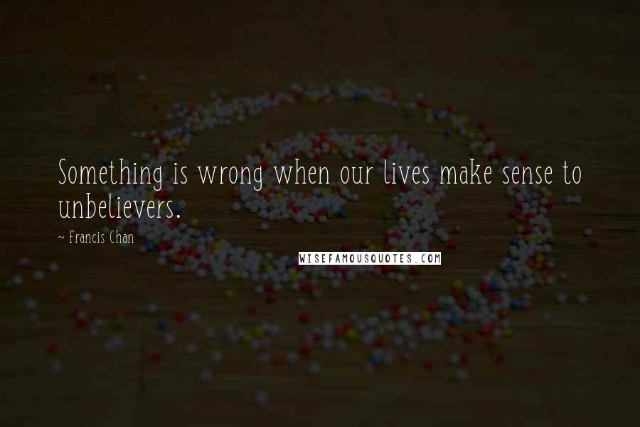 Francis Chan Quotes: Something is wrong when our lives make sense to unbelievers.
