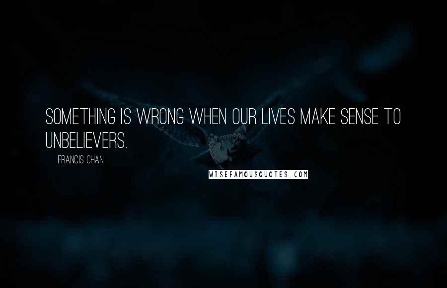 Francis Chan Quotes: Something is wrong when our lives make sense to unbelievers.