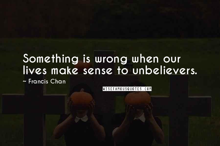 Francis Chan Quotes: Something is wrong when our lives make sense to unbelievers.