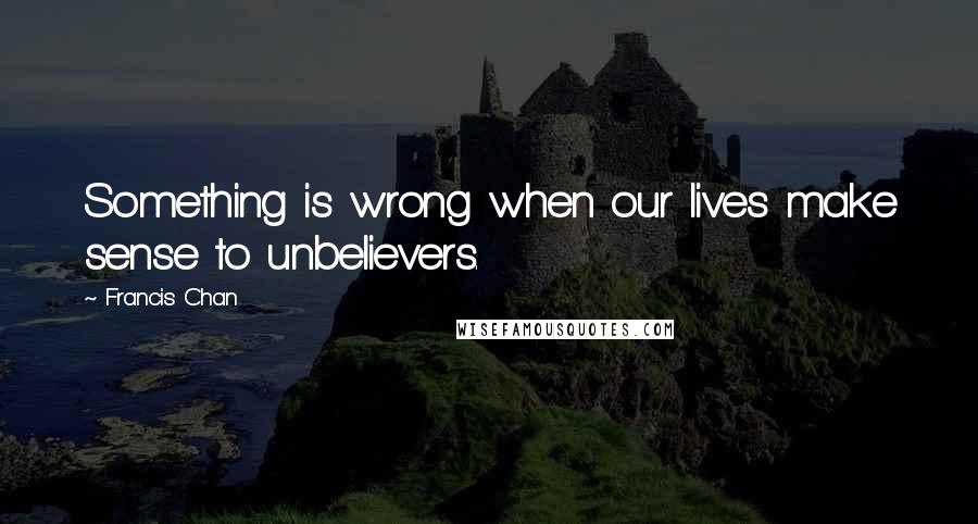 Francis Chan Quotes: Something is wrong when our lives make sense to unbelievers.