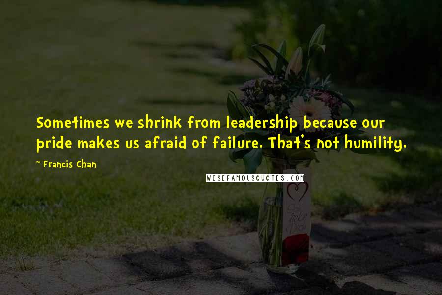 Francis Chan Quotes: Sometimes we shrink from leadership because our pride makes us afraid of failure. That's not humility.