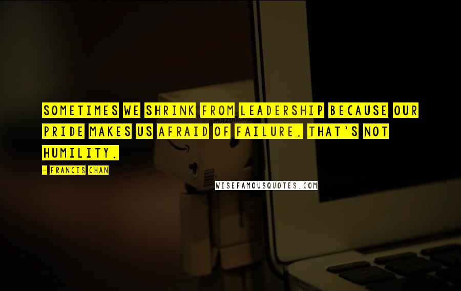 Francis Chan Quotes: Sometimes we shrink from leadership because our pride makes us afraid of failure. That's not humility.