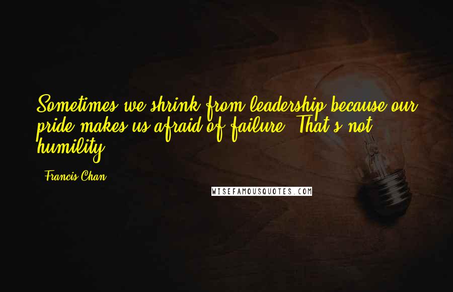 Francis Chan Quotes: Sometimes we shrink from leadership because our pride makes us afraid of failure. That's not humility.
