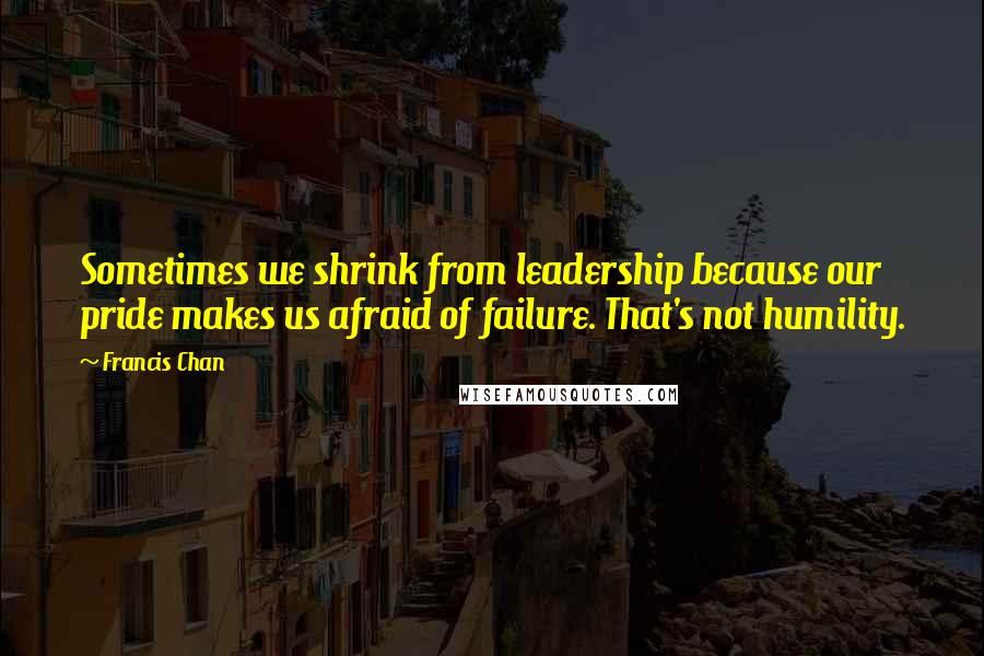 Francis Chan Quotes: Sometimes we shrink from leadership because our pride makes us afraid of failure. That's not humility.