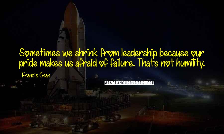Francis Chan Quotes: Sometimes we shrink from leadership because our pride makes us afraid of failure. That's not humility.