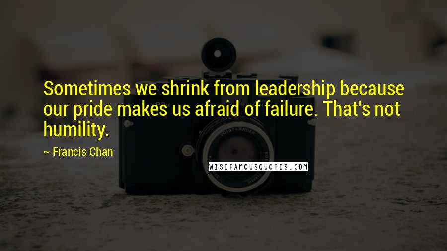 Francis Chan Quotes: Sometimes we shrink from leadership because our pride makes us afraid of failure. That's not humility.