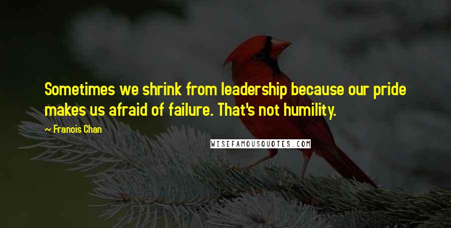 Francis Chan Quotes: Sometimes we shrink from leadership because our pride makes us afraid of failure. That's not humility.