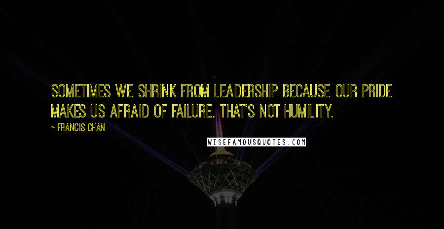 Francis Chan Quotes: Sometimes we shrink from leadership because our pride makes us afraid of failure. That's not humility.