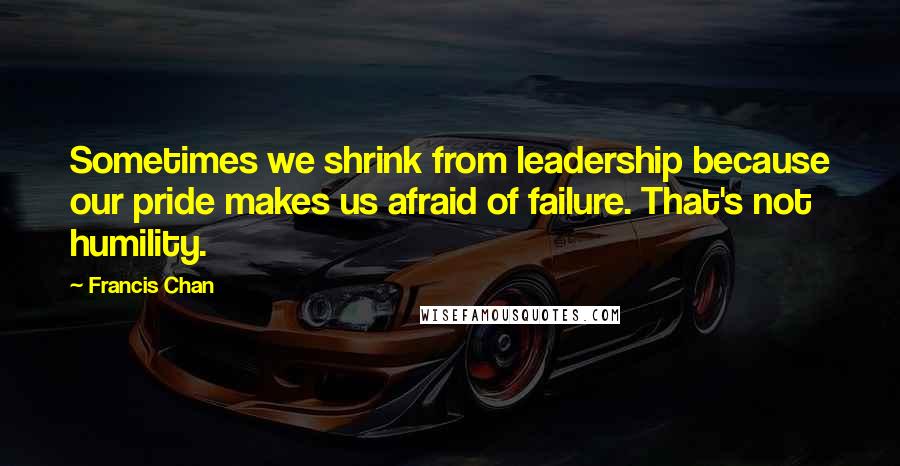 Francis Chan Quotes: Sometimes we shrink from leadership because our pride makes us afraid of failure. That's not humility.