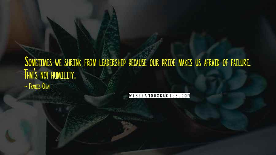 Francis Chan Quotes: Sometimes we shrink from leadership because our pride makes us afraid of failure. That's not humility.
