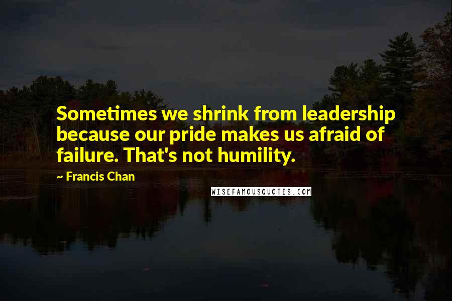 Francis Chan Quotes: Sometimes we shrink from leadership because our pride makes us afraid of failure. That's not humility.